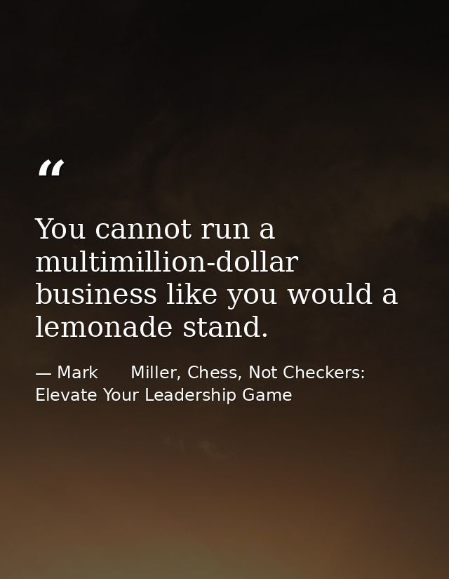 You cannot run a multimillion-dollar business like you would a lemonade stand. — Mark      Miller, Chess, Not Checkers: Elevate Your Leadership Game