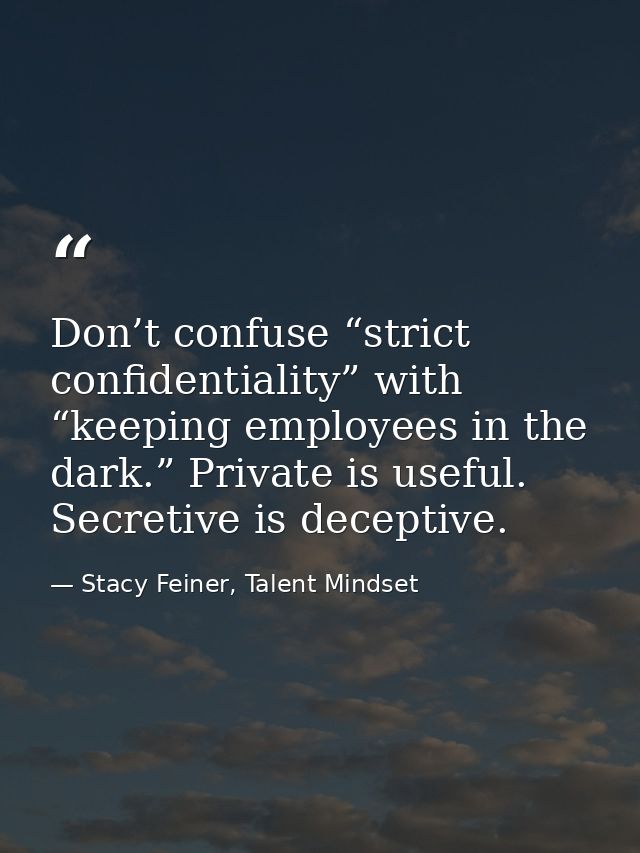 Don’t confuse “strict confidentiality” with “keeping employees in the dark.” Private is useful. Secretive is deceptive. — Stacy Feiner, Talent Mindset