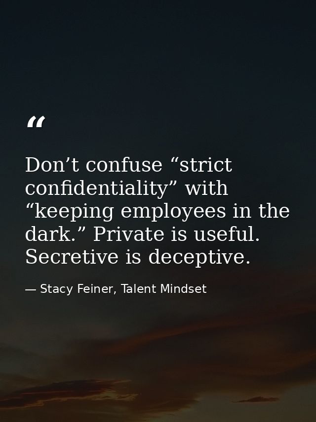 Don’t confuse “strict confidentiality” with “keeping employees in the dark.” Private is useful. Secretive is deceptive. — Stacy Feiner, Talent Mindset