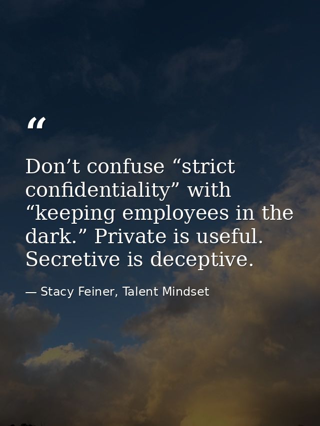 Don’t confuse “strict confidentiality” with “keeping employees in the dark.” Private is useful. Secretive is deceptive. — Stacy Feiner, Talent Mindset