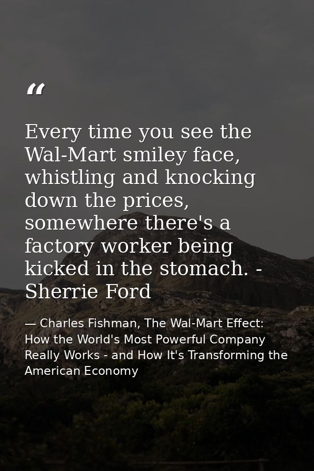 Every time you see the Wal-Mart smiley face, whistling and knocking down the prices, somewhere there's a factory worker  — Charles Fishman, The Wal-Mart Effect: How the World's Most Powerful Company Really Works - and How It's Transforming the American Economy