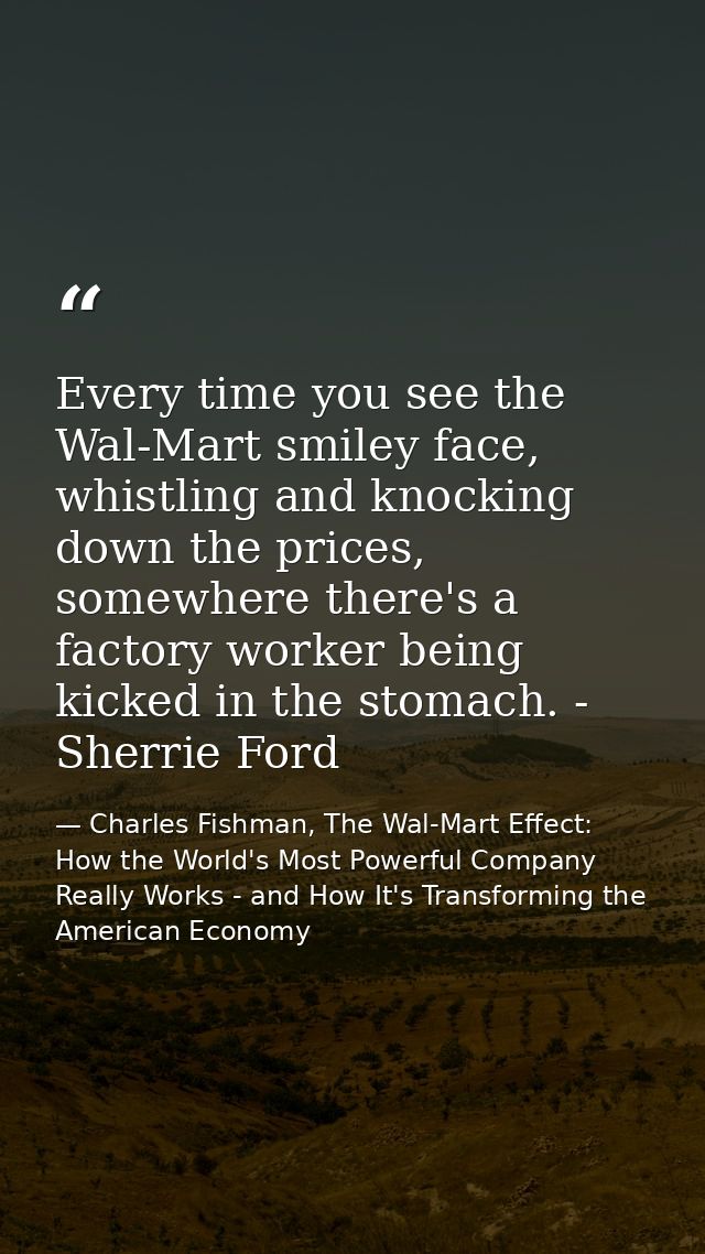 Every time you see the Wal-Mart smiley face, whistling and knocking down the prices, somewhere there's a factory worker  — Charles Fishman, The Wal-Mart Effect: How the World's Most Powerful Company Really Works - and How It's Transforming the American Economy