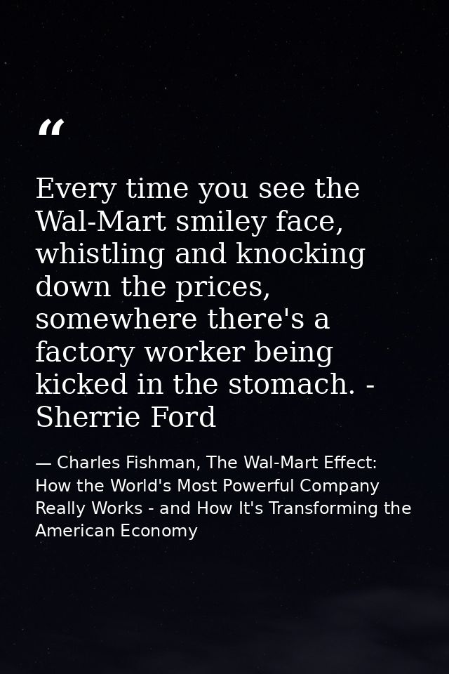 Every time you see the Wal-Mart smiley face, whistling and knocking down the prices, somewhere there's a factory worker  — Charles Fishman, The Wal-Mart Effect: How the World's Most Powerful Company Really Works - and How It's Transforming the American Economy