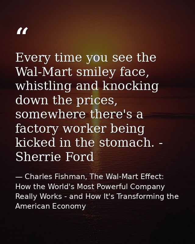 Every time you see the Wal-Mart smiley face, whistling and knocking down the prices, somewhere there's a factory worker  — Charles Fishman, The Wal-Mart Effect: How the World's Most Powerful Company Really Works - and How It's Transforming the American Economy