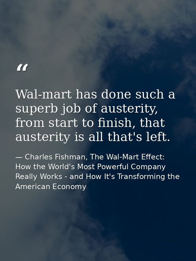 Wal-mart has done such a superb job of austerity, from start to finish, that austerity is all that's left. — Charles Fishman, The Wal-Mart Effect: How the World's Most Powerful Company Really Works - and How It's Transforming the American Economy