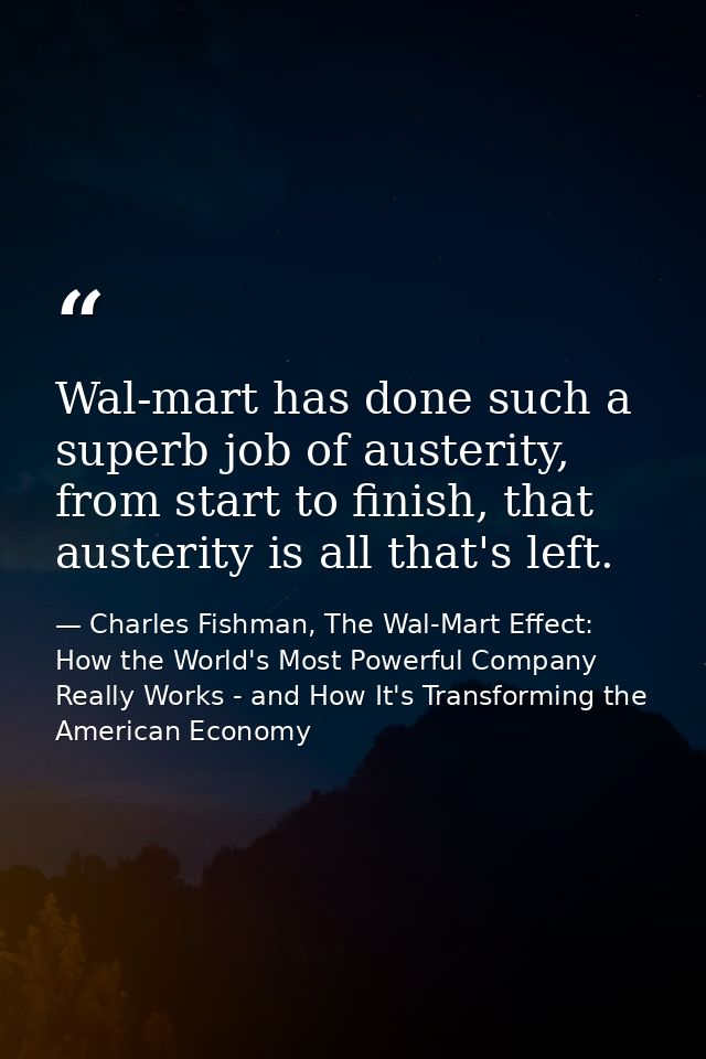 Wal-mart has done such a superb job of austerity, from start to finish, that austerity is all that's left. — Charles Fishman, The Wal-Mart Effect: How the World's Most Powerful Company Really Works - and How It's Transforming the American Economy
