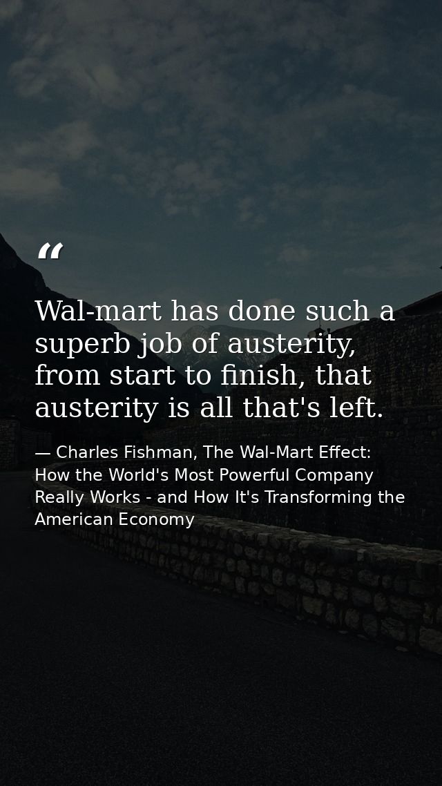 Wal-mart has done such a superb job of austerity, from start to finish, that austerity is all that's left. — Charles Fishman, The Wal-Mart Effect: How the World's Most Powerful Company Really Works - and How It's Transforming the American Economy