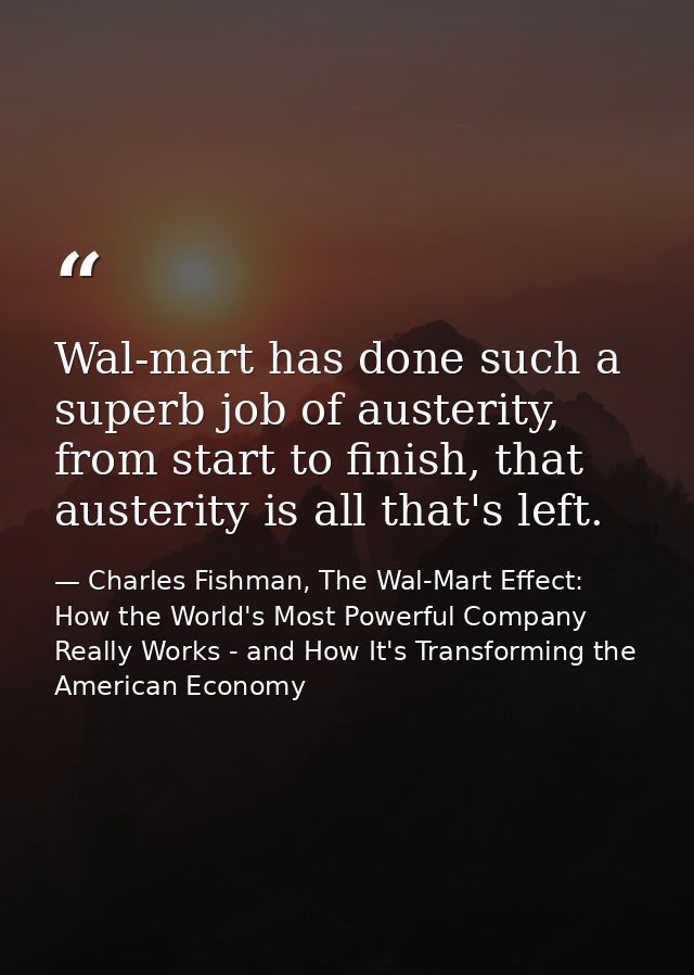 Wal-mart has done such a superb job of austerity, from start to finish, that austerity is all that's left. — Charles Fishman, The Wal-Mart Effect: How the World's Most Powerful Company Really Works - and How It's Transforming the American Economy