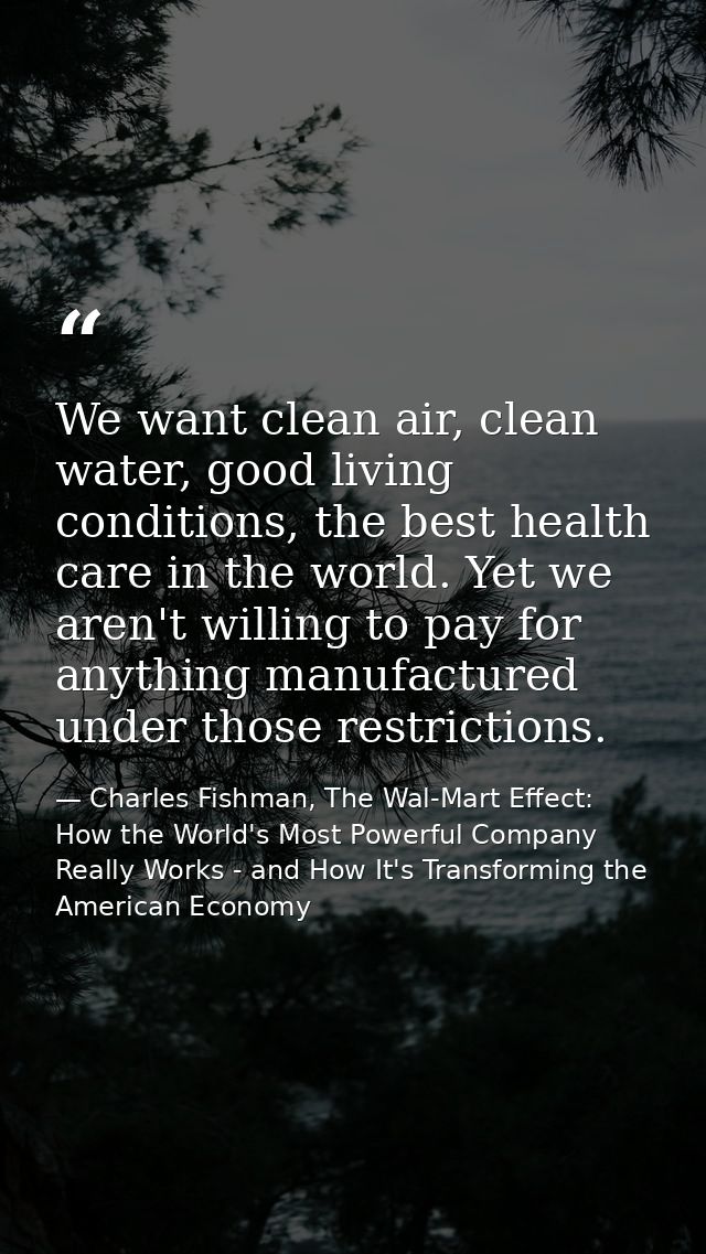 We want clean air, clean water, good living conditions, the best health care in the world. Yet we aren't willing to pay  — Charles Fishman, The Wal-Mart Effect: How the World's Most Powerful Company Really Works - and How It's Transforming the American Economy