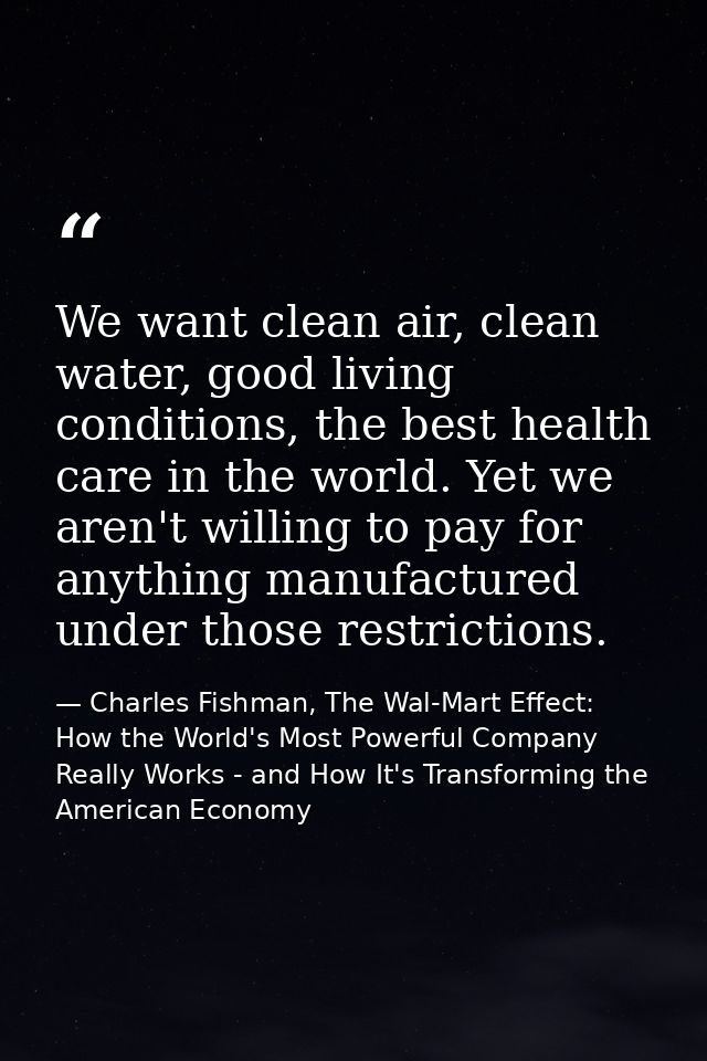 We want clean air, clean water, good living conditions, the best health care in the world. Yet we aren't willing to pay  — Charles Fishman, The Wal-Mart Effect: How the World's Most Powerful Company Really Works - and How It's Transforming the American Economy