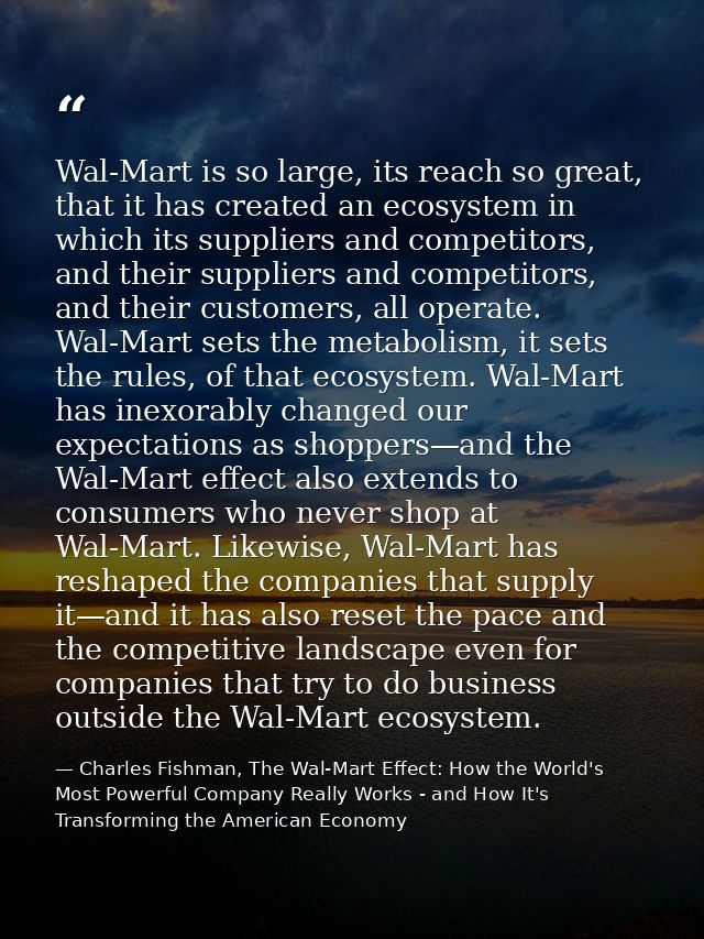 Wal-Mart is so large, its reach so great, that it has created an ecosystem in which its suppliers and competitors, and t — Charles Fishman, The Wal-Mart Effect: How the World's Most Powerful Company Really Works - and How It's Transforming the American Economy