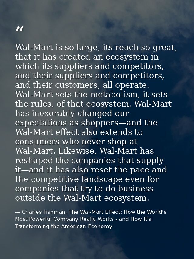 Wal-Mart is so large, its reach so great, that it has created an ecosystem in which its suppliers and competitors, and t — Charles Fishman, The Wal-Mart Effect: How the World's Most Powerful Company Really Works - and How It's Transforming the American Economy
