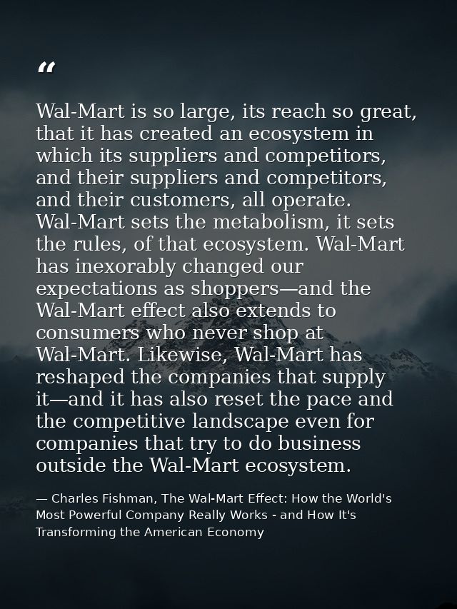 Wal-Mart is so large, its reach so great, that it has created an ecosystem in which its suppliers and competitors, and t — Charles Fishman, The Wal-Mart Effect: How the World's Most Powerful Company Really Works - and How It's Transforming the American Economy