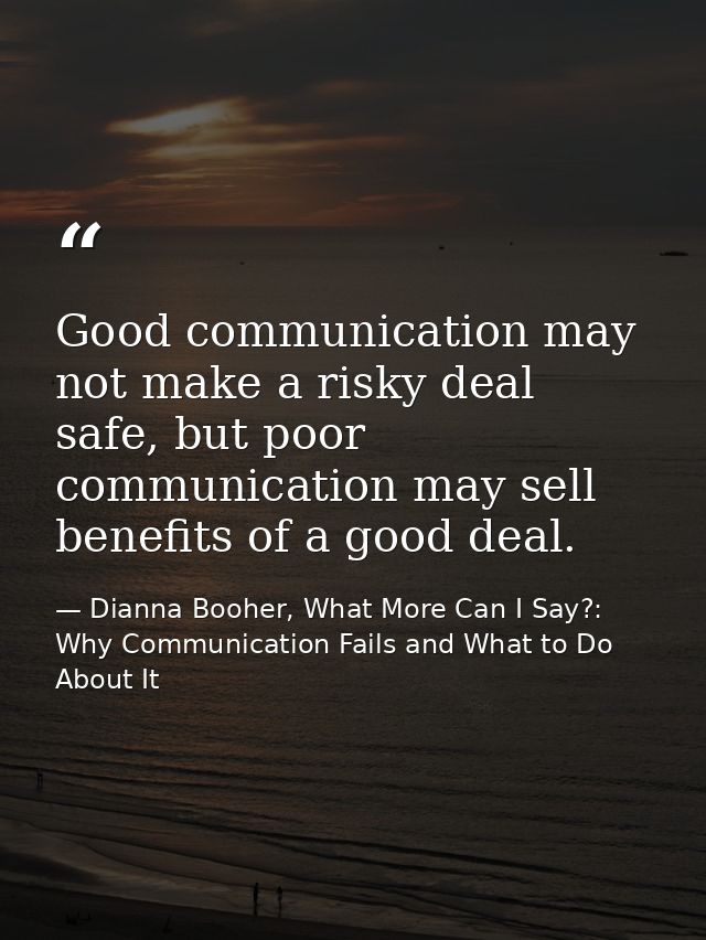 Good communication may not make a risky deal safe, but poor communication may sell benefits of a good deal. — Dianna Booher, What More Can I Say?: Why Communication Fails and What to Do About It