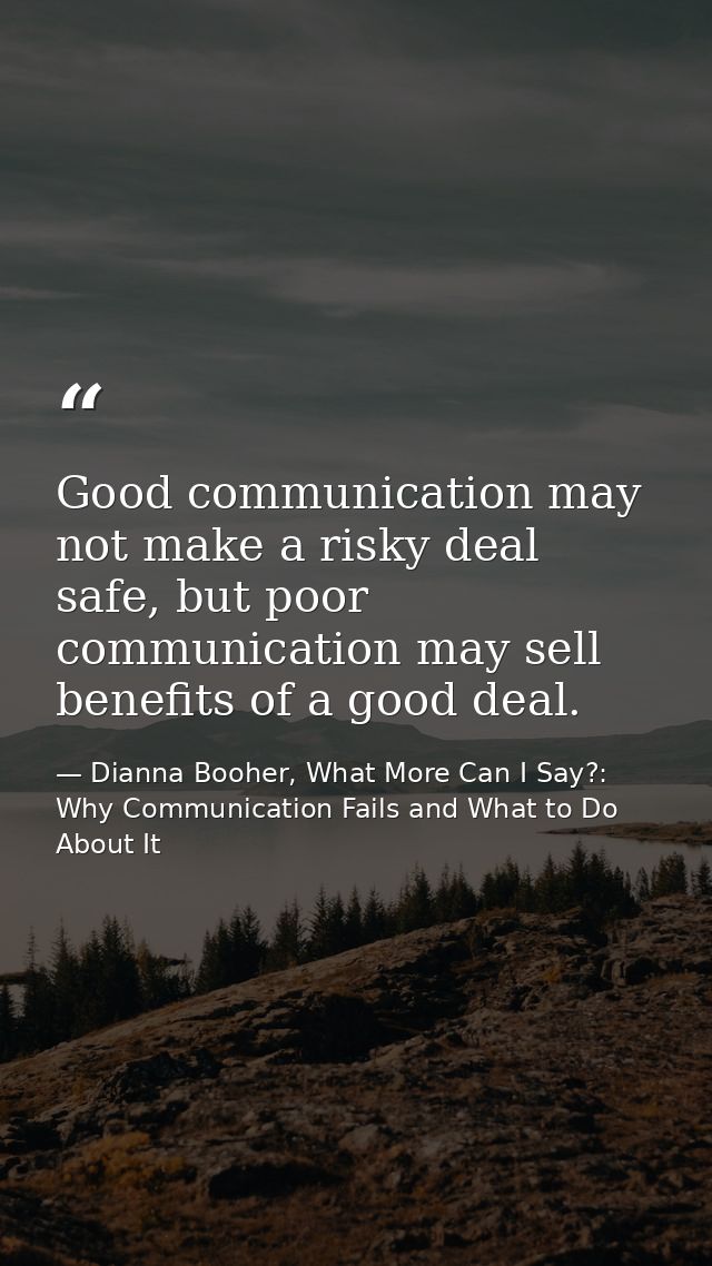 Good communication may not make a risky deal safe, but poor communication may sell benefits of a good deal. — Dianna Booher, What More Can I Say?: Why Communication Fails and What to Do About It