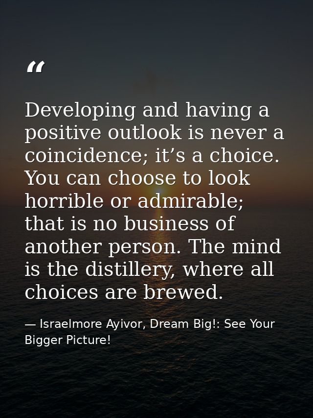 Developing and having a positive outlook is never a coincidence; it’s a choice. You can choose to look horrible or admir — Israelmore Ayivor, Dream Big!: See Your Bigger Picture!