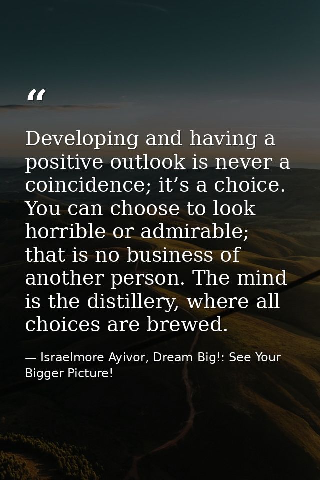 Developing and having a positive outlook is never a coincidence; it’s a choice. You can choose to look horrible or admir — Israelmore Ayivor, Dream Big!: See Your Bigger Picture!
