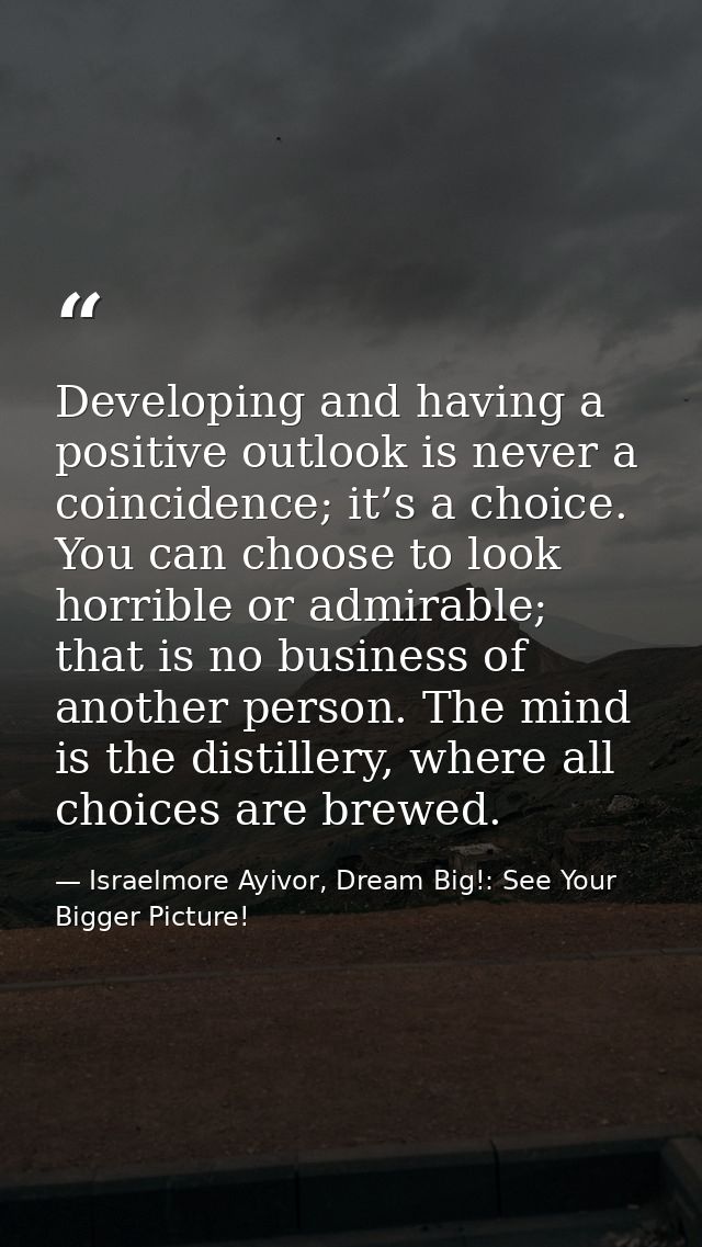 Developing and having a positive outlook is never a coincidence; it’s a choice. You can choose to look horrible or admir — Israelmore Ayivor, Dream Big!: See Your Bigger Picture!