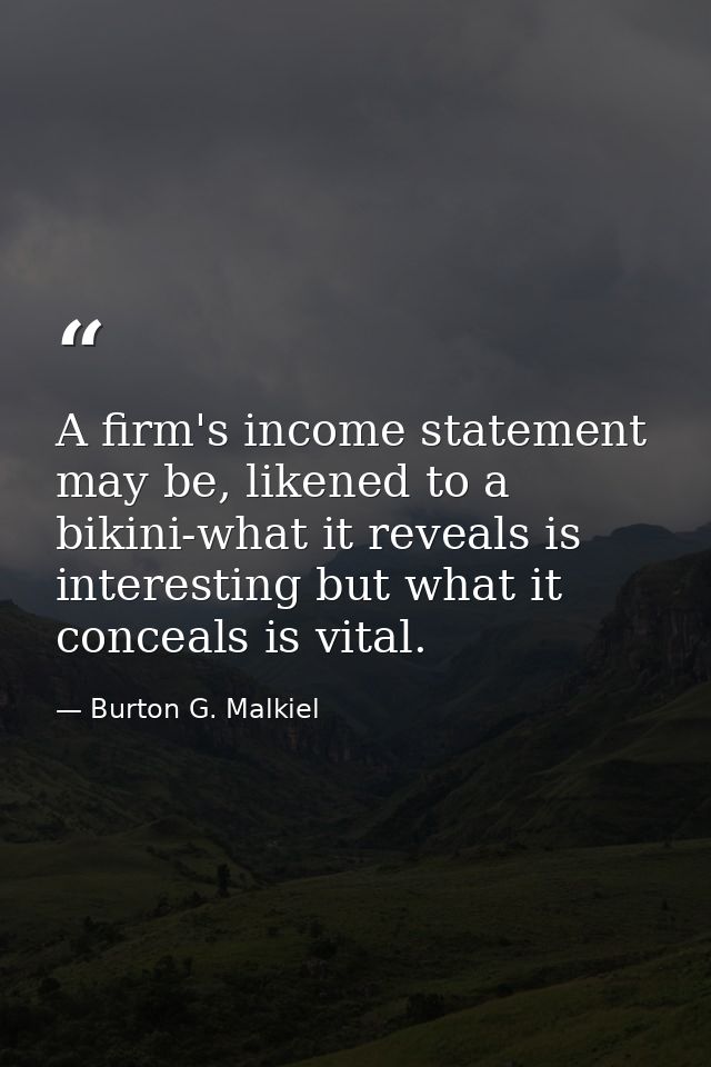 A firm's income statement may be, likened to a bikini-what it reveals is interesting but what it conceals is vital. — Burton G. Malkiel