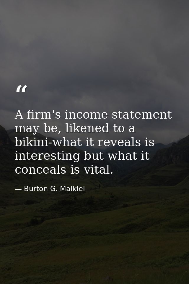 A firm's income statement may be, likened to a bikini-what it reveals is interesting but what it conceals is vital. — Burton G. Malkiel
