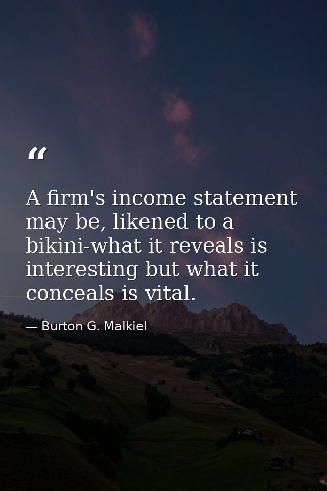 A firm's income statement may be, likened to a bikini-what it reveals is interesting but what it conceals is vital. — Burton G. Malkiel