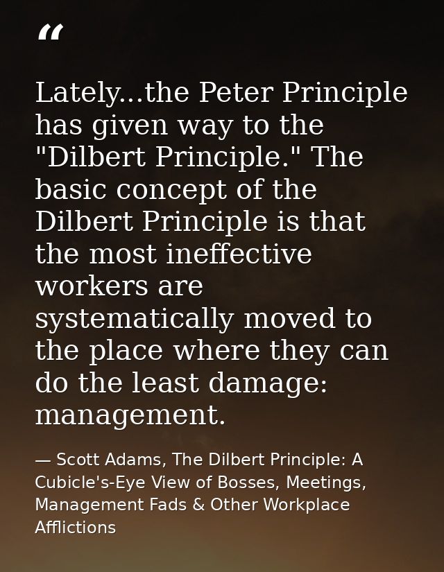 Lately...the Peter Principle has given way to the "Dilbert Principle." The basic concept of the Dilbert Principle is tha — Scott Adams, The Dilbert Principle: A Cubicle's-Eye View of Bosses, Meetings, Management Fads & Other Workplace Afflictions