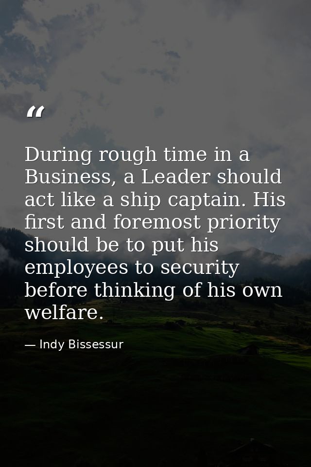 During rough time in a Business, a Leader should act like a ship captain. His first and foremost priority should be to p — Indy Bissessur