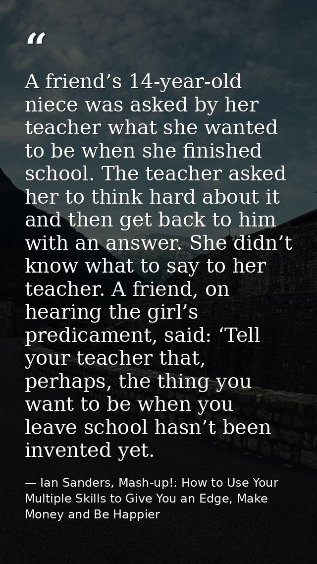 A friend’s 14-year-old niece was asked by her teacher what she wanted to be when she finished school. The teacher asked  — Ian Sanders, Mash-up!: How to Use Your Multiple Skills to Give You an Edge, Make Money and Be Happier