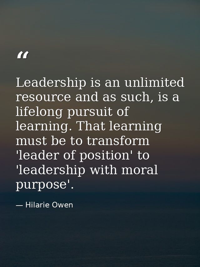 Leadership is an unlimited resource and as such, is a lifelong pursuit of learning. That learning must be to transform ' — Hilarie Owen