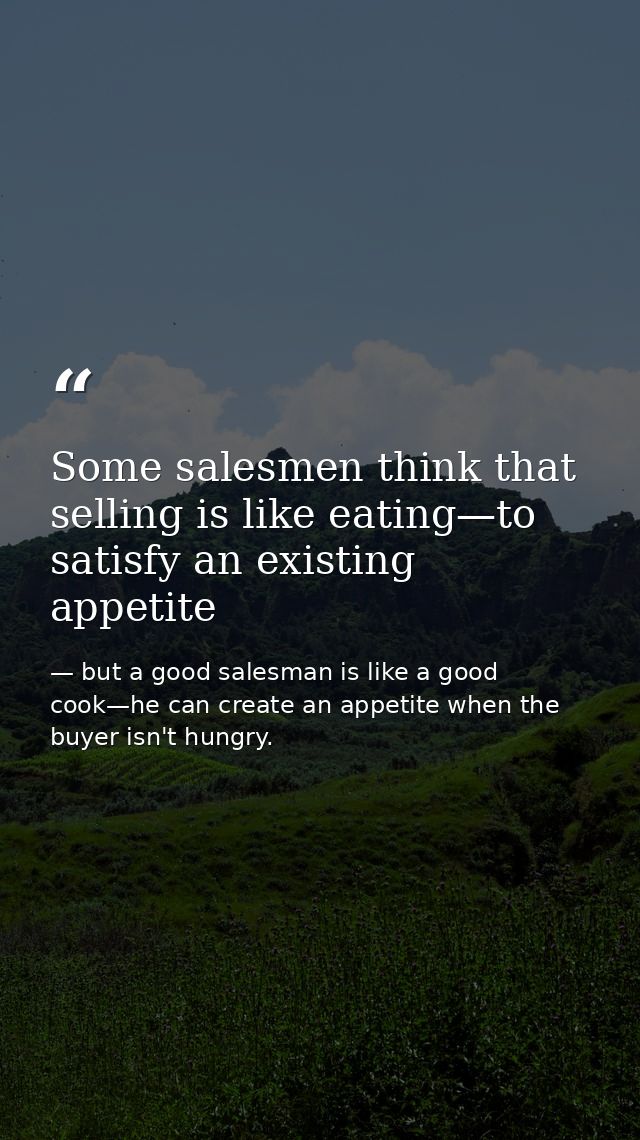 Some salesmen think that selling is like eating—to satisfy an existing appetite — but a good salesman is like a good cook—he can create an appetite when the buyer isn't hungry.