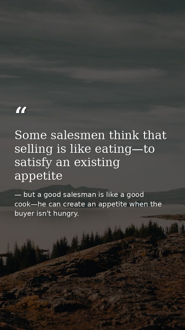 Some salesmen think that selling is like eating—to satisfy an existing appetite — but a good salesman is like a good cook—he can create an appetite when the buyer isn't hungry.