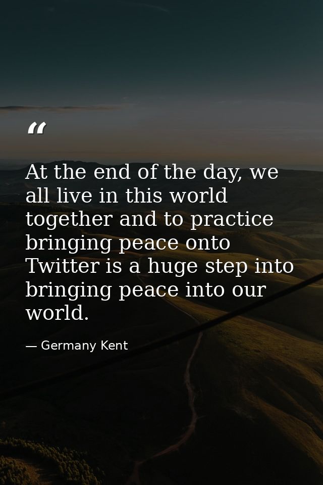At the end of the day, we all live in this world together and to practice bringing peace onto Twitter is a huge step int — Germany Kent