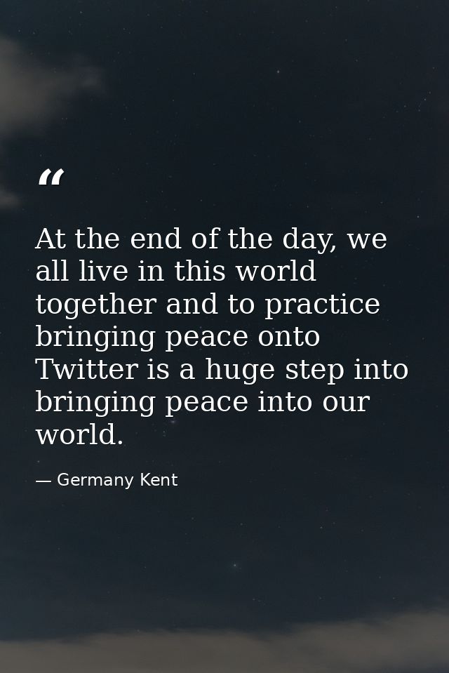 At the end of the day, we all live in this world together and to practice bringing peace onto Twitter is a huge step int — Germany Kent