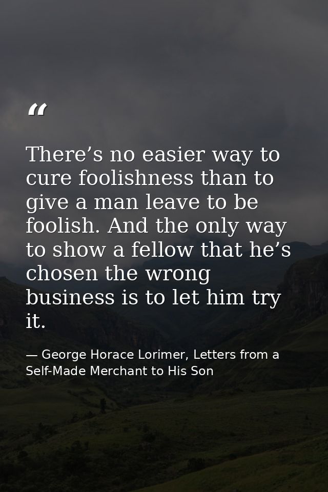 There’s no easier way to cure foolishness than to give a man leave to be foolish. And the only way to show a fellow that — George Horace Lorimer, Letters from a Self-Made Merchant to His Son