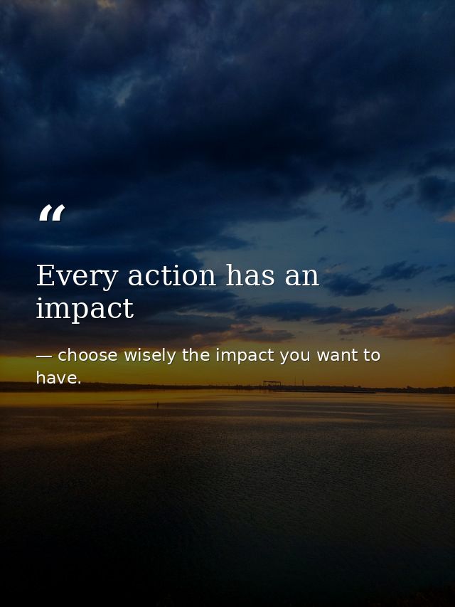 Every action has an impact — choose wisely the impact you want to have.