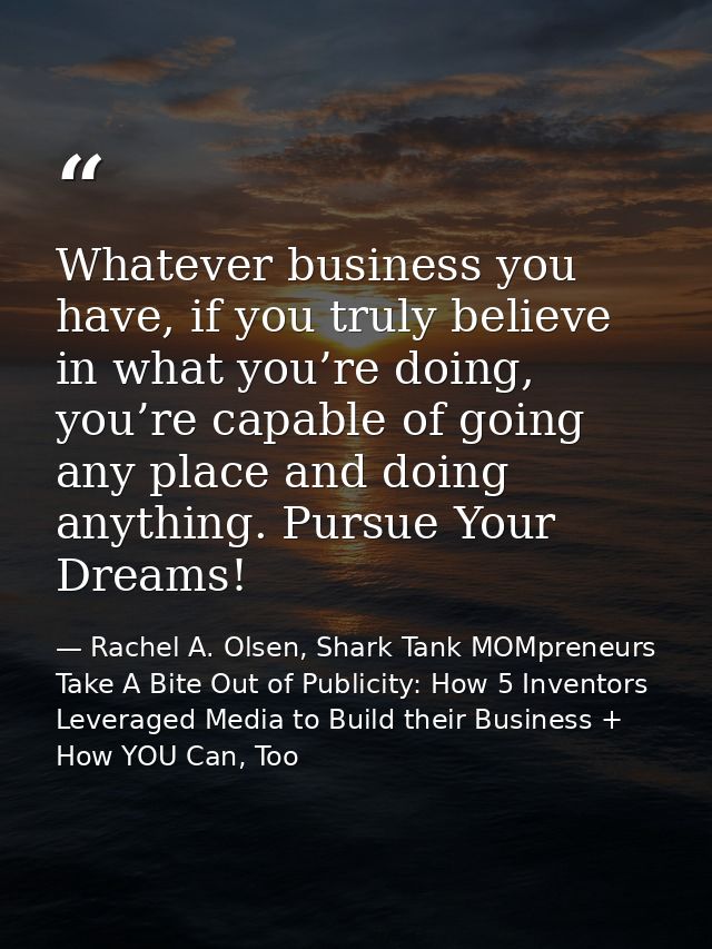 Whatever business you have, if you truly believe in what you’re doing, you’re capable of going any place and doing anyth — Rachel A. Olsen, Shark Tank MOMpreneurs Take A Bite Out of Publicity: How 5 Inventors Leveraged Media to Build their Business + How YOU Can, Too