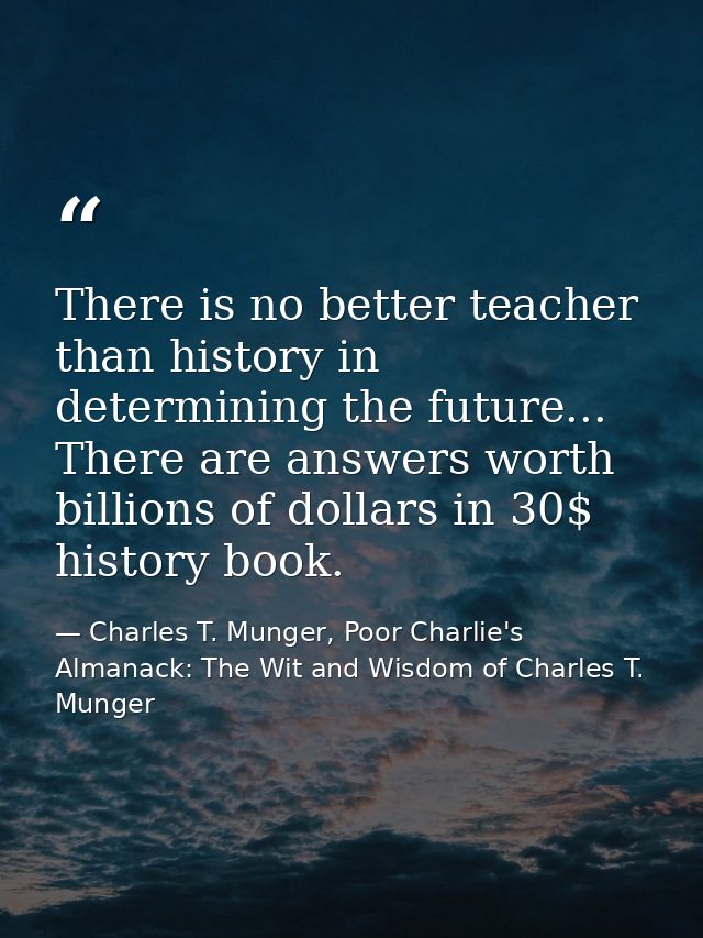 There is no better teacher than history in determining the future... There are answers worth billions of dollars in 30$  — Charles T. Munger, Poor Charlie's Almanack: The Wit and Wisdom of Charles T. Munger