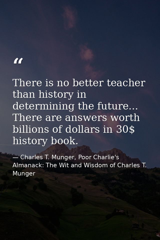 There is no better teacher than history in determining the future... There are answers worth billions of dollars in 30$  — Charles T. Munger, Poor Charlie's Almanack: The Wit and Wisdom of Charles T. Munger