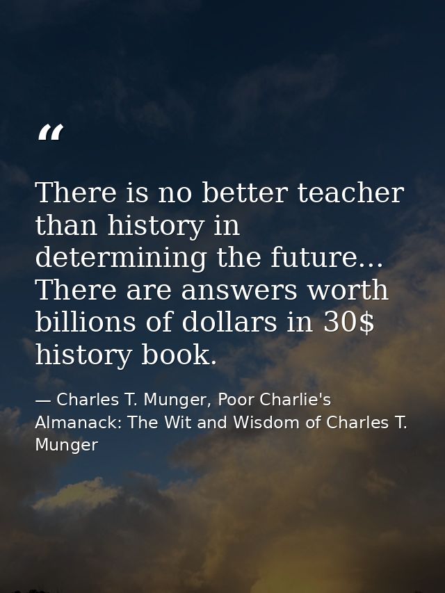 There is no better teacher than history in determining the future... There are answers worth billions of dollars in 30$  — Charles T. Munger, Poor Charlie's Almanack: The Wit and Wisdom of Charles T. Munger