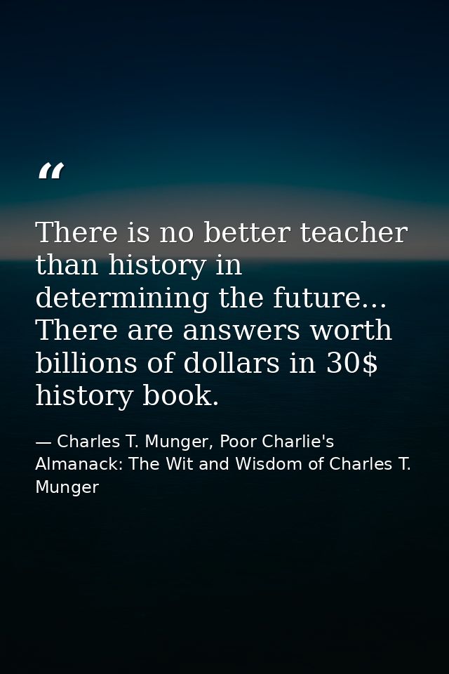There is no better teacher than history in determining the future... There are answers worth billions of dollars in 30$  — Charles T. Munger, Poor Charlie's Almanack: The Wit and Wisdom of Charles T. Munger