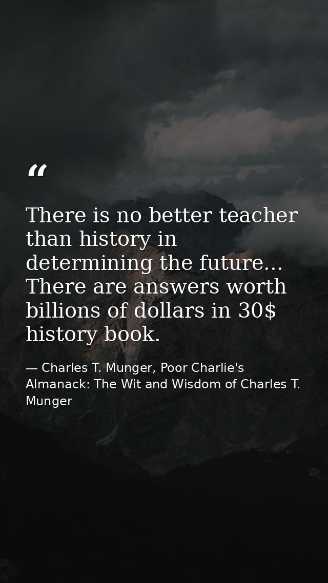 There is no better teacher than history in determining the future... There are answers worth billions of dollars in 30$  — Charles T. Munger, Poor Charlie's Almanack: The Wit and Wisdom of Charles T. Munger