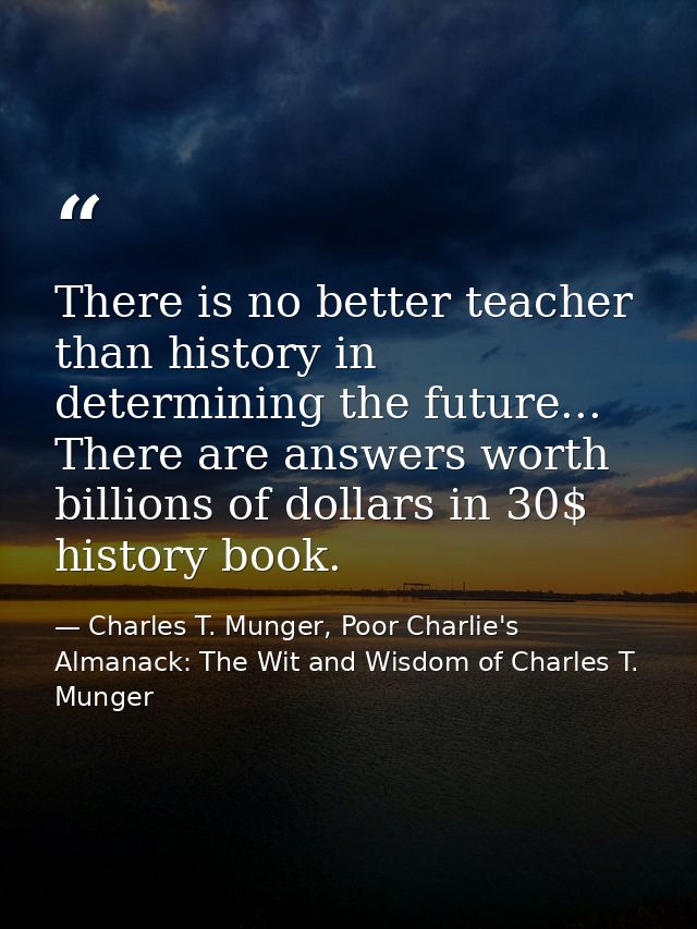 There is no better teacher than history in determining the future... There are answers worth billions of dollars in 30$  — Charles T. Munger, Poor Charlie's Almanack: The Wit and Wisdom of Charles T. Munger
