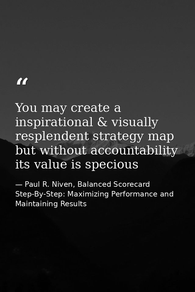 You may create a inspirational & visually resplendent strategy map but without accountability its value is specious — Paul R. Niven, Balanced Scorecard Step-By-Step: Maximizing Performance and Maintaining Results