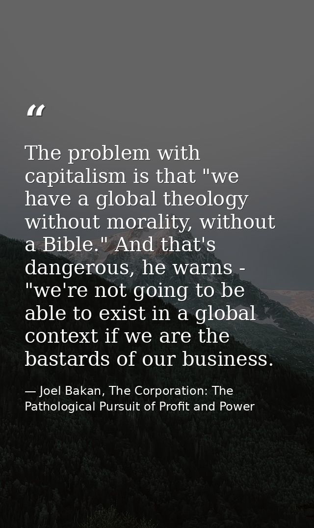The problem with capitalism is that "we have a global theology without morality, without a Bible." And that's dangerous, — Joel Bakan, The Corporation: The Pathological Pursuit of Profit and Power