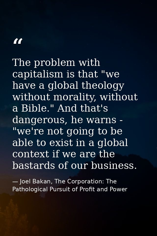 The problem with capitalism is that "we have a global theology without morality, without a Bible." And that's dangerous, — Joel Bakan, The Corporation: The Pathological Pursuit of Profit and Power