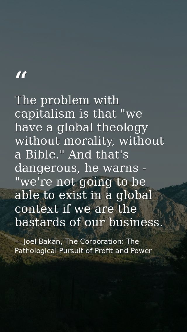The problem with capitalism is that "we have a global theology without morality, without a Bible." And that's dangerous, — Joel Bakan, The Corporation: The Pathological Pursuit of Profit and Power