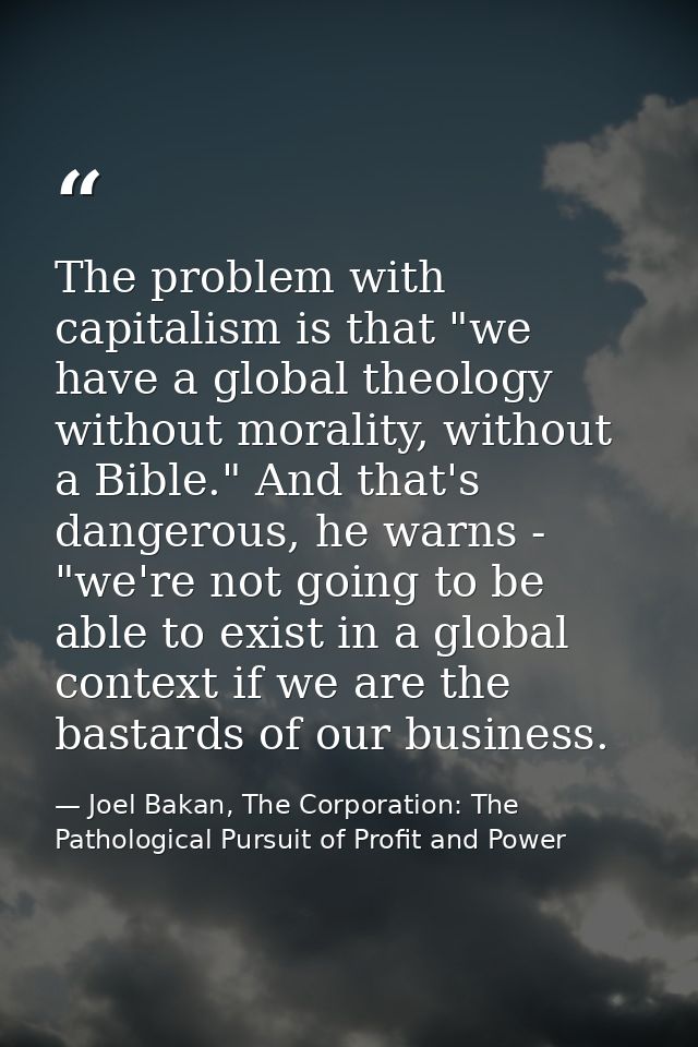 The problem with capitalism is that "we have a global theology without morality, without a Bible." And that's dangerous, — Joel Bakan, The Corporation: The Pathological Pursuit of Profit and Power