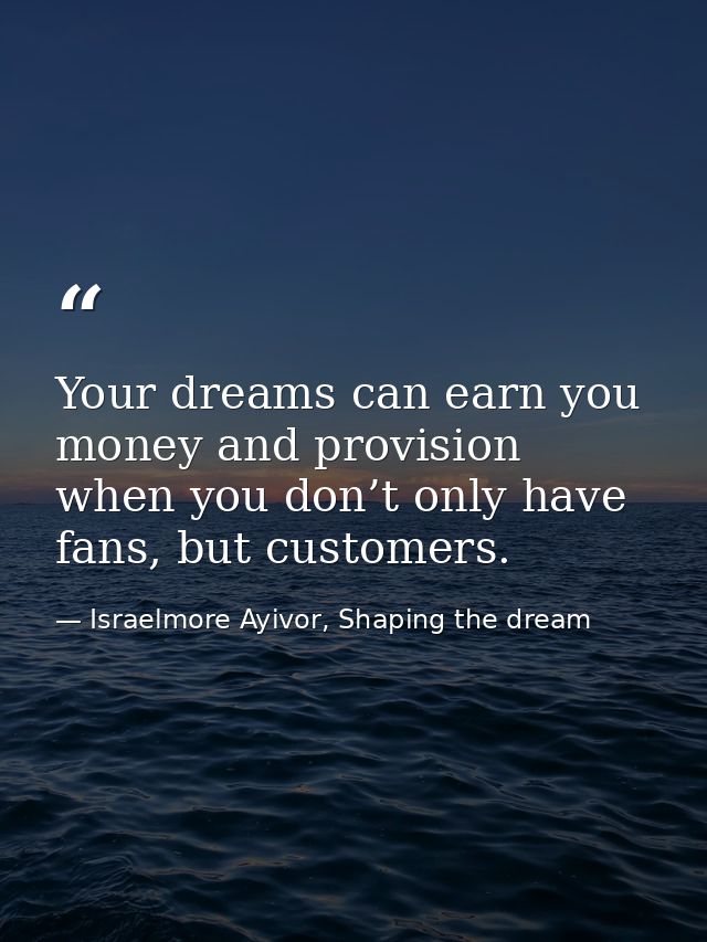 Your dreams can earn you money and provision when you don’t only have fans, but customers. — Israelmore Ayivor, Shaping the dream