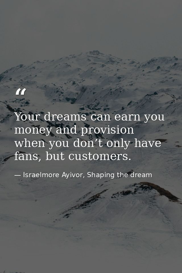 Your dreams can earn you money and provision when you don’t only have fans, but customers. — Israelmore Ayivor, Shaping the dream
