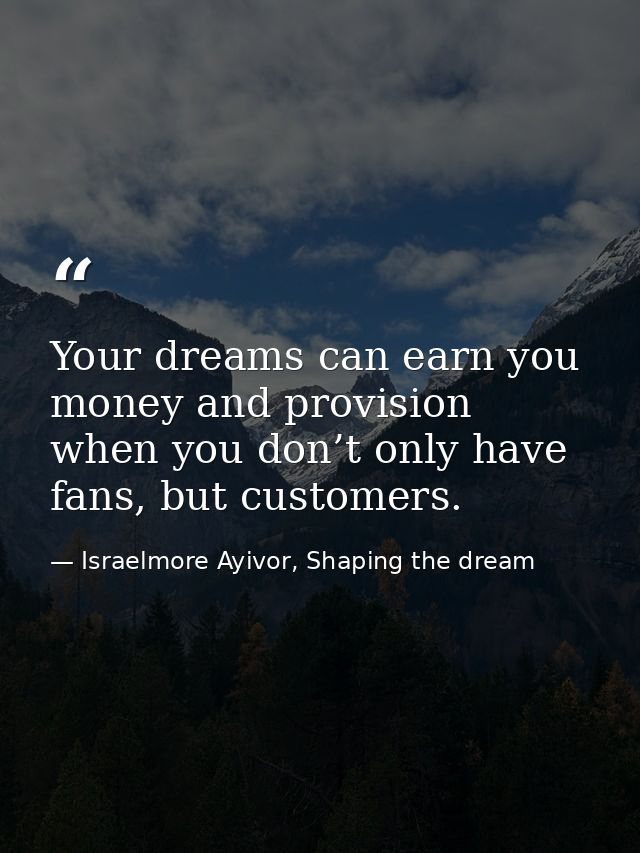 Your dreams can earn you money and provision when you don’t only have fans, but customers. — Israelmore Ayivor, Shaping the dream